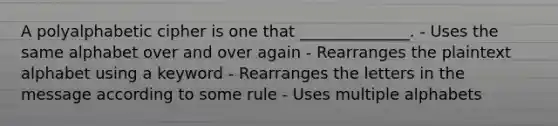 A polyalphabetic cipher is one that ______________. - Uses the same alphabet over and over again - Rearranges the plaintext alphabet using a keyword - Rearranges the letters in the message according to some rule - Uses multiple alphabets