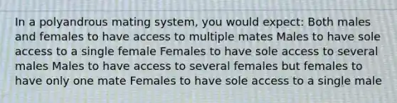 In a polyandrous mating system, you would expect: Both males and females to have access to multiple mates Males to have sole access to a single female Females to have sole access to several males Males to have access to several females but females to have only one mate Females to have sole access to a single male