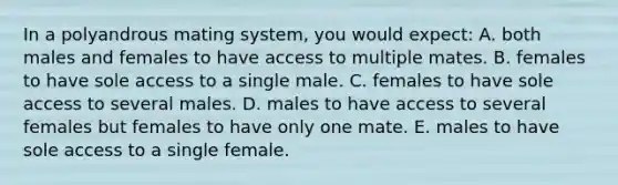 In a polyandrous mating system, you would expect: A. both males and females to have access to multiple mates. B. females to have sole access to a single male. C. females to have sole access to several males. D. males to have access to several females but females to have only one mate. E. males to have sole access to a single female.