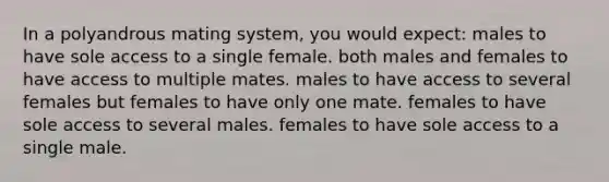 In a polyandrous mating system, you would expect: males to have sole access to a single female. both males and females to have access to multiple mates. males to have access to several females but females to have only one mate. females to have sole access to several males. females to have sole access to a single male.