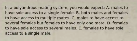 In a polyandrous mating system, you would expect: A. males to have sole access to a single female. B. both males and females to have access to multiple mates. C. males to have access to several females but females to have only one mate. D. females to have sole access to several males. E. females to have sole access to a single male.