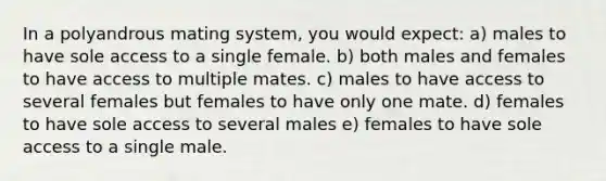 In a polyandrous mating system, you would expect: a) males to have sole access to a single female. b) both males and females to have access to multiple mates. c) males to have access to several females but females to have only one mate. d) females to have sole access to several males e) females to have sole access to a single male.