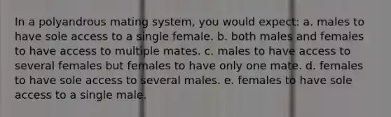 In a polyandrous mating system, you would expect: a. males to have sole access to a single female. b. both males and females to have access to multiple mates. c. males to have access to several females but females to have only one mate. d. females to have sole access to several males. e. females to have sole access to a single male.