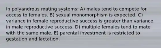 In polyandrous mating systems: A) males tend to compete for access to females. B) sexual monomorphism is expected. C) variance in female reproductive success is greater than variance in male reproductive success. D) multiple females tend to mate with the same male. E) parental investment is restricted to gestation and lactation.