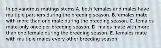 In polyandrous matings stems A. both females and males have multiple partners during the breeding season. B.females mate with more than one male during the breeding season. C. females mate only once per breeding season. D. males mate with more than one female during the breeding season. E. females mate with multiple males every other breeding season.