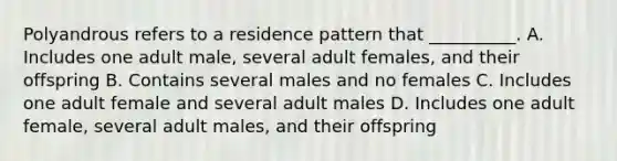 Polyandrous refers to a residence pattern that __________. A. Includes one adult male, several adult females, and their offspring B. Contains several males and no females C. Includes one adult female and several adult males D. Includes one adult female, several adult males, and their offspring