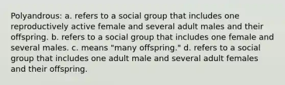 Polyandrous: a. refers to a social group that includes one reproductively active female and several adult males and their offspring. b. refers to a social group that includes one female and several males. c. means "many offspring." d. refers to a social group that includes one adult male and several adult females and their offspring.