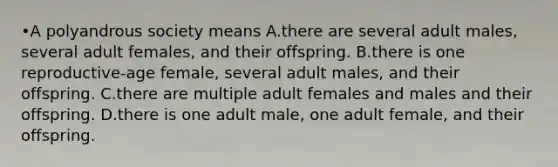 •A polyandrous society means A.there are several adult males, several adult females, and their offspring. B.there is one reproductive-age female, several adult males, and their offspring. C.there are multiple adult females and males and their offspring. D.there is one adult male, one adult female, and their offspring.