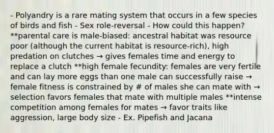 - Polyandry is a rare mating system that occurs in a few species of birds and fish - Sex role-reversal - How could this happen? **parental care is male-biased: ancestral habitat was resource poor (although the current habitat is resource-rich), high predation on clutches → gives females time and energy to replace a clutch **high female fecundity: females are very fertile and can lay more eggs than one male can successfully raise → female fitness is constrained by # of males she can mate with → selection favors females that mate with multiple males **intense competition among females for mates → favor traits like aggression, large body size - Ex. Pipefish and Jacana