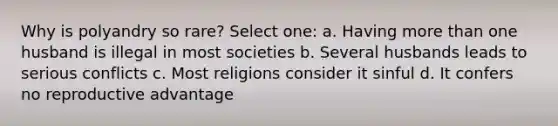 Why is polyandry so rare? Select one: a. Having more than one husband is illegal in most societies b. Several husbands leads to serious conflicts c. Most religions consider it sinful d. It confers no reproductive advantage