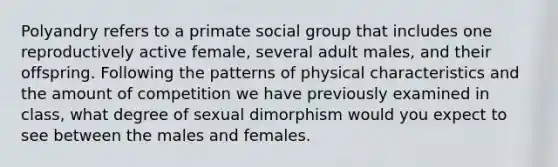 Polyandry refers to a primate social group that includes one reproductively active female, several adult males, and their offspring. Following the patterns of physical characteristics and the amount of competition we have previously examined in class, what degree of sexual dimorphism would you expect to see between the males and females.