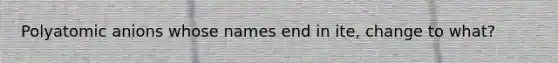 Polyatomic anions whose names end in ite, change to what?