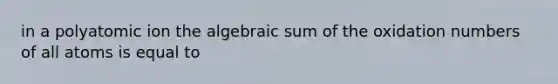 in a polyatomic ion the algebraic sum of the oxidation numbers of all atoms is equal to