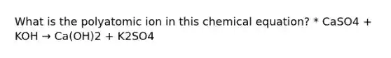 What is the polyatomic ion in this chemical equation? * CaSO4 + KOH → Ca(OH)2 + K2SO4