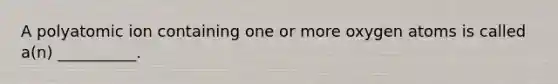 A polyatomic ion containing one or more oxygen atoms is called a(n) __________.