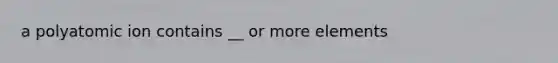 a polyatomic ion contains __ or more elements