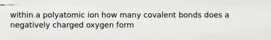 within a polyatomic ion how many covalent bonds does a negatively charged oxygen form