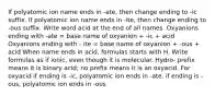 If polyatomic ion name ends in -ate, then change ending to -ic suffix. If polyatomic ion name ends in -ite, then change ending to -ous suffix. Write word acid at the end of all names. Oxyanions ending with -ate = base name of oxyanion + -ic + acid Oxyanions ending with - ite = base name of oxyanion + -ous + acid When name ends in acid, formulas starts with H. Write formulas as if ionic, even though it is molecular. Hydro- prefix means it is binary acid; no prefix means it is an oxyacid. For oxyacid if ending is -ic, polyatomic ion ends in -ate. if ending is -ous, polyatomic ion ends in -ous