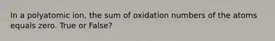 In a polyatomic ion, the sum of oxidation numbers of the atoms equals zero. True or False?