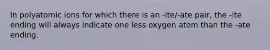 In polyatomic ions for which there is an -ite/-ate pair, the -ite ending will always indicate one less oxygen atom than the -ate ending.