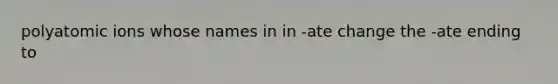 polyatomic ions whose names in in -ate change the -ate ending to