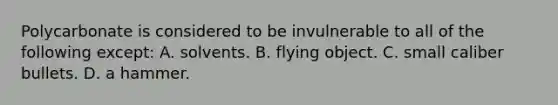 Polycarbonate is considered to be invulnerable to all of the following except: A. solvents. B. flying object. C. small caliber bullets. D. a hammer.