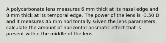 A polycarbonate lens measures 6 mm thick at its nasal edge and 8 mm thick at its temporal edge. The power of the lens is -3.50 D and it measures 45 mm horizontally. Given the lens parameters, calculate the amount of horizontal prismatic effect that is present within the middle of the lens.