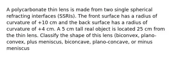 A polycarbonate thin lens is made from two single spherical refracting interfaces (SSRIs). The front surface has a radius of curvature of +10 cm and the back surface has a radius of curvature of +4 cm. A 5 cm tall real object is located 25 cm from the thin lens. Classify the shape of this lens (biconvex, plano-convex, plus meniscus, biconcave, plano-concave, or minus meniscus