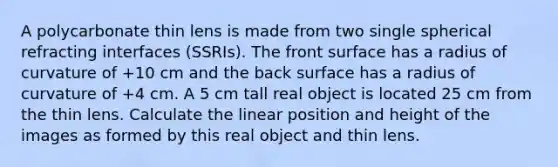 A polycarbonate thin lens is made from two single spherical refracting interfaces (SSRIs). The front surface has a radius of curvature of +10 cm and the back surface has a radius of curvature of +4 cm. A 5 cm tall real object is located 25 cm from the thin lens. Calculate the linear position and height of the images as formed by this real object and thin lens.