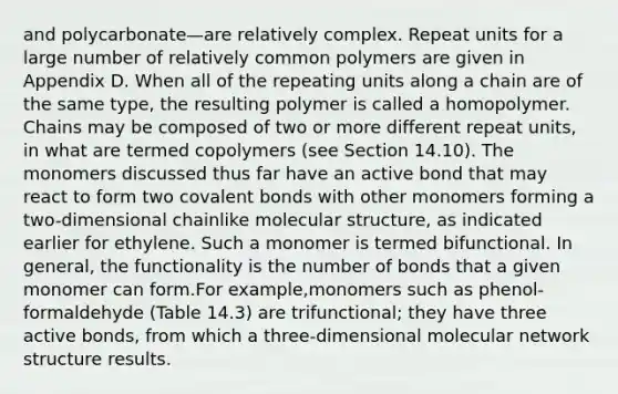 and polycarbonate—are relatively complex. Repeat units for a large number of relatively common polymers are given in Appendix D. When all of the repeating units along a chain are of the same type, the resulting polymer is called a homopolymer. Chains may be composed of two or more different repeat units, in what are termed copolymers (see Section 14.10). The monomers discussed thus far have an active bond that may react to form two covalent bonds with other monomers forming a two-dimensional chainlike molecular structure, as indicated earlier for ethylene. Such a monomer is termed bifunctional. In general, the functionality is the number of bonds that a given monomer can form.For example,monomers such as phenol-formaldehyde (Table 14.3) are trifunctional; they have three active bonds, from which a three-dimensional molecular network structure results.