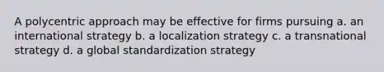 A polycentric approach may be effective for firms pursuing a. an international strategy b. a localization strategy c. a transnational strategy d. a global standardization strategy