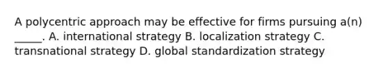 A polycentric approach may be effective for firms pursuing a(n) _____. A. international strategy B. localization strategy C. transnational strategy D. global standardization strategy