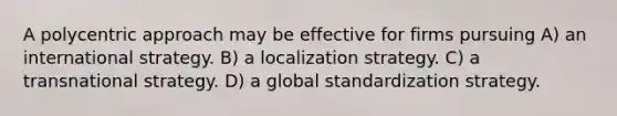 A polycentric approach may be effective for firms pursuing A) an international strategy. B) a localization strategy. C) a transnational strategy. D) a global standardization strategy.