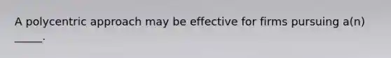 A polycentric approach may be effective for firms pursuing a(n) _____.