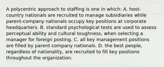 A polycentric approach to staffing is one in which: A. host-country nationals are recruited to manage subsidiaries while parent-company nationals occupy key positions at corporate headquarters. B. standard psychological tests are used to assess perceptual ability and cultural toughness, when selecting a manager for foreign posting. C. all key management positions are filled by parent company nationals. D. the best people, regardless of nationality, are recruited to fill key positions throughout the organization.