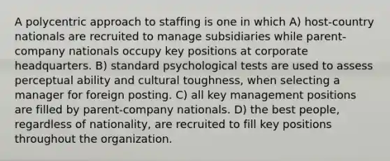 A polycentric approach to staffing is one in which A) host-country nationals are recruited to manage subsidiaries while parent-company nationals occupy key positions at corporate headquarters. B) standard psychological tests are used to assess perceptual ability and cultural toughness, when selecting a manager for foreign posting. C) all key management positions are filled by parent-company nationals. D) the best people, regardless of nationality, are recruited to fill key positions throughout the organization.