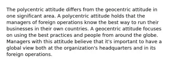 The polycentric attitude differs from the geocentric attitude in one significant area. A polycentric attitude holds that the managers of foreign operations know the best way to run their businesses in their own countries. A geocentric attitude focuses on using the best practices and people from around the globe. Managers with this attitude believe that​ it's important to have a global view both at the​ organization's headquarters and in its foreign operations.