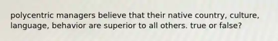 polycentric managers believe that their native country, culture, language, behavior are superior to all others. true or false?