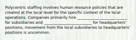 Polycentric staffing involves human resource policies that are created at the local level for the specific context of the local operations. Companies primarily hire __________________________ for subsidiaries and _________________________ for headquarters' positions; movement from the local subsidiaries to headquarters' positions is uncommon.