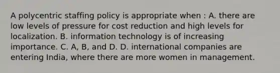 A polycentric staffing policy is appropriate when : A. there are low levels of pressure for cost reduction and high levels for localization. B. information technology is of increasing importance. C. A, B, and D. D. international companies are entering India, where there are more women in management.