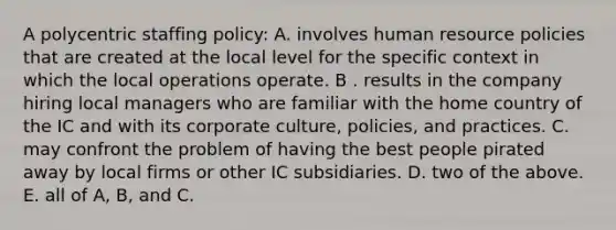 A polycentric staffing policy: A. involves human resource policies that are created at the local level for the specific context in which the local operations operate. B . results in the company hiring local managers who are familiar with the home country of the IC and with its corporate culture, policies, and practices. C. may confront the problem of having the best people pirated away by local firms or other IC subsidiaries. D. two of the above. E. all of A, B, and C.