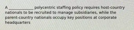 A _____________ polycentric staffing policy requires host-country nationals to be recruited to manage subsidiaries, while the parent-country nationals occupy key positions at corporate headquarters