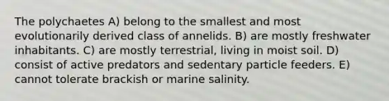 The polychaetes A) belong to the smallest and most evolutionarily derived class of annelids. B) are mostly freshwater inhabitants. C) are mostly terrestrial, living in moist soil. D) consist of active predators and sedentary particle feeders. E) cannot tolerate brackish or marine salinity.