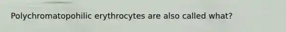 Polychromatopohilic erythrocytes are also called what?