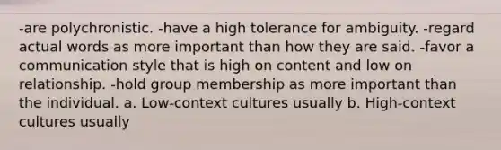 -are polychronistic. -​have a high tolerance for ambiguity. -​regard actual words as more important than how they are said. -favor a communication style that is high on content and low on relationship. -​hold group membership as more important than the individual. a. ​Low-context cultures usually b. High-context cultures usually