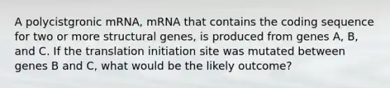 A polycistgronic mRNA, mRNA that contains the coding sequence for two or more structural genes, is produced from genes A, B, and C. If the translation initiation site was mutated between genes B and C, what would be the likely outcome?