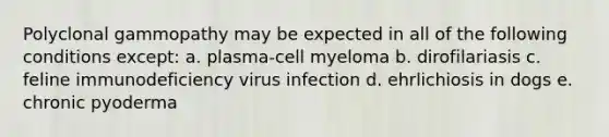 Polyclonal gammopathy may be expected in all of the following conditions except: a. plasma-cell myeloma b. dirofilariasis c. feline immunodeficiency virus infection d. ehrlichiosis in dogs e. chronic pyoderma