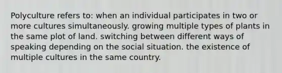 Polyculture refers to: when an individual participates in two or more cultures simultaneously. growing multiple types of plants in the same plot of land. switching between different ways of speaking depending on the social situation. the existence of multiple cultures in the same country.