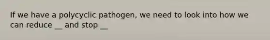 If we have a polycyclic pathogen, we need to look into how we can reduce __ and stop __