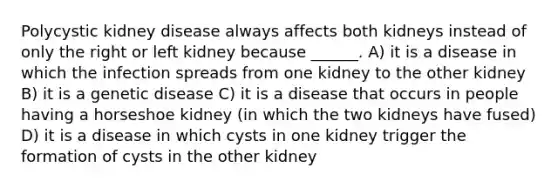 Polycystic kidney disease always affects both kidneys instead of only the right or left kidney because ______. A) it is a disease in which the infection spreads from one kidney to the other kidney B) it is a genetic disease C) it is a disease that occurs in people having a horseshoe kidney (in which the two kidneys have fused) D) it is a disease in which cysts in one kidney trigger the formation of cysts in the other kidney